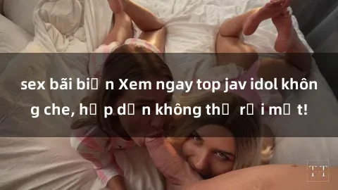 sex bãi biển Xem ngay top jav idol không che, hấp dẫn không thể rời mắt!