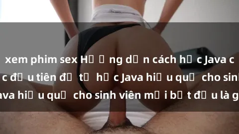 xem phim sex Hướng dẫn cách học Java cho sinh viên: Bước đầu tiên để tự học Java hiệu quả cho sinh viên mới bắt đầu là gì?