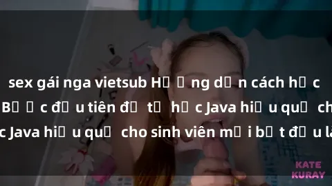 sex gái nga vietsub Hướng dẫn cách học Java cho sinh viên: Bước đầu tiên để tự học Java hiệu quả cho sinh viên mới bắt đầu là gì?