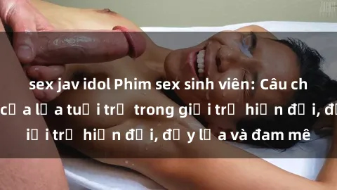 sex jav idol Phim sex sinh viên: Câu chuyện nóng bỏng của lứa tuổi trẻ trong giới trẻ hiện đại, đầy lửa và đam mê