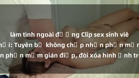 làm tình ngoài đường Clip sex sinh viên gây sốt mạng xã hội: Tuyên bố không chấp nhận phần mềm gián điệp, đòi xóa hình ảnh trên internet
