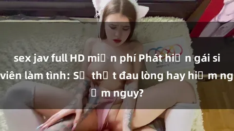 sex jav full HD miễn phí Phát hiện gái sinh viên làm tình: Sự thật đau lòng hay hiểm nguy?