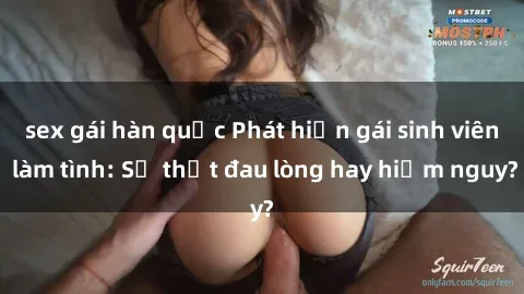 sex gái hàn quốc Phát hiện gái sinh viên làm tình: Sự thật đau lòng hay hiểm nguy?