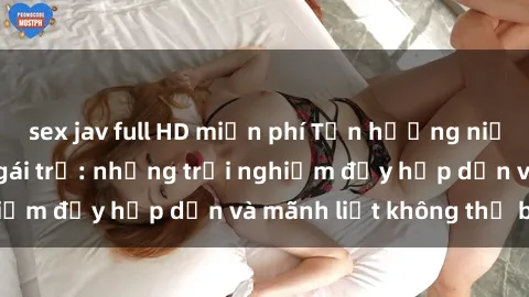 sex jav full HD miễn phí Tận hưởng niềm vui của sex với gái trẻ: những trải nghiệm đầy hấp dẫn và mãnh liệt không thể bỏ lỡ