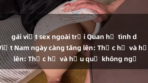 gái việt sex ngoài trời Quan hệ tình dục của nữ sinh Việt Nam ngày càng tăng lên: Thực hư và hậu quả không ngờ