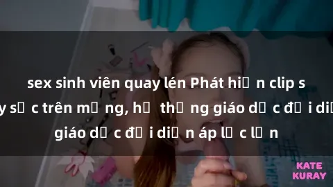 sex sinh viên quay lén Phát hiện clip sex nữ sinh gây sốc trên mạng, hệ thống giáo dục đối diện áp lực lớn