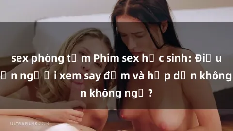 sex phòng tắm Phim sex học sinh: Điều gì khiến người xem say đắm và hấp dẫn không ngờ?