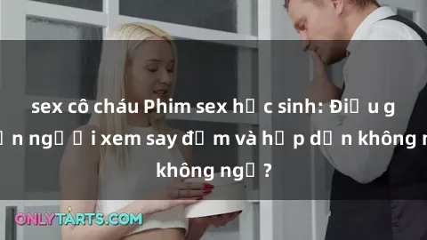 sex cô cháu Phim sex học sinh: Điều gì khiến người xem say đắm và hấp dẫn không ngờ?