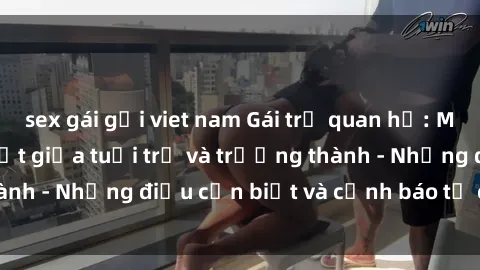 sex gái gọi viet nam Gái trẻ quan hệ: Mối quan hệ khác biệt giữa tuổi trẻ và trưởng thành - Những điều cần biết và cảnh báo từ chuyên gia
