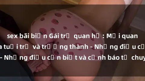 sex bãi biển Gái trẻ quan hệ: Mối quan hệ khác biệt giữa tuổi trẻ và trưởng thành - Những điều cần biết và cảnh báo từ chuyên gia