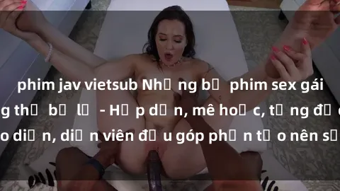 phim jav vietsub Những bộ phim sex gái già đỉnh cao không thể bỏ lỡ - Hấp dẫn, mê hoặc, từng đạo diễn, diễn viên đều góp phần tạo nên sự hấp dẫn, kích thích.