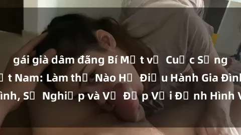 gái già dâm đãng Bí Mật về Cuộc Sống Của Các MILF Việt Nam: Làm thế Nào Họ Điều Hành Gia Đình, Sự Nghiệp và Vẻ Đẹp Với Định Hình Văn Hóa Đương Đại