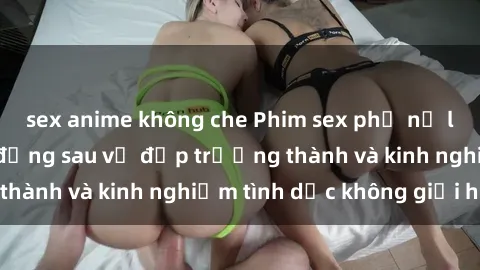 sex anime không che Phim sex phụ nữ lớn tuổi: Sức hút đằng sau vẻ đẹp trưởng thành và kinh nghiệm tình dục không giới hạn