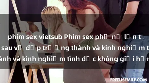 phim sex vietsub Phim sex phụ nữ lớn tuổi: Sức hút đằng sau vẻ đẹp trưởng thành và kinh nghiệm tình dục không giới hạn