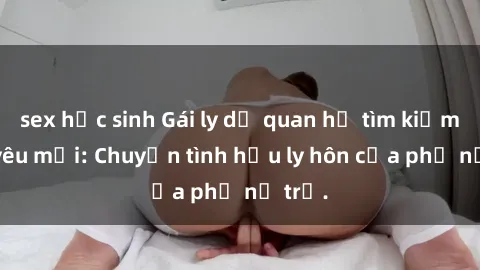 sex học sinh Gái ly dị quan hệ tìm kiếm tình yêu mới: Chuyện tình hậu ly hôn của phụ nữ trẻ.