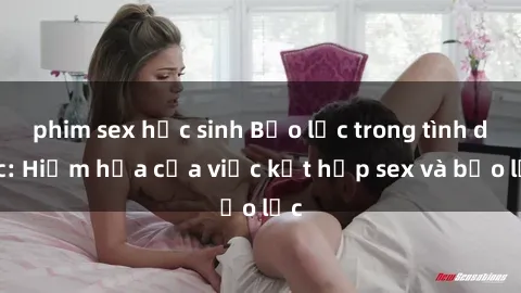 phim sex học sinh Bạo lực trong tình dục: Hiểm họa của việc kết hợp sex và bạo lực