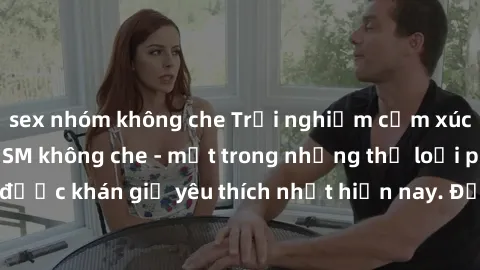 sex nhóm không che Trải nghiệm cảm xúc thăng hoa với jav SM không che - một trong những thể loại phim người lớn được khán giả yêu thích nhất hiện nay. Đảm bảo đem lại sự hấp dẫn, kích thích tối đa cho