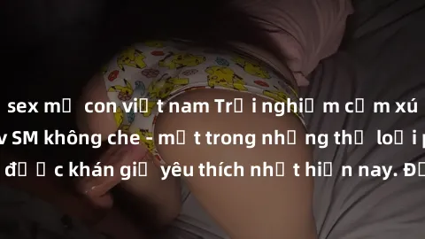 sex mẹ con việt nam Trải nghiệm cảm xúc thăng hoa với jav SM không che - một trong những thể loại phim người lớn được khán giả yêu thích nhất hiện nay. Đảm bảo đem lại sự hấp dẫn, kích thích tối đa ch