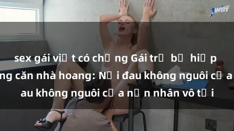 sex gái việt có chồng Gái trẻ bị hiếp dâm bạo lực trong căn nhà hoang: Nỗi đau không nguôi của nạn nhân vô tội