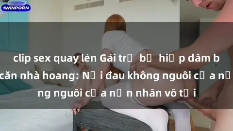 clip sex quay lén Gái trẻ bị hiếp dâm bạo lực trong căn nhà hoang: Nỗi đau không nguôi của nạn nhân vô tội