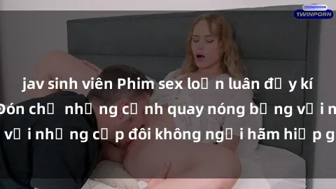 jav sinh viên Phim sex loạn luân đầy kích thích không che - Đón chờ những cảnh quay nóng bỏng với những cặp đôi không ngại hãm hiếp gia đình trong lòng
