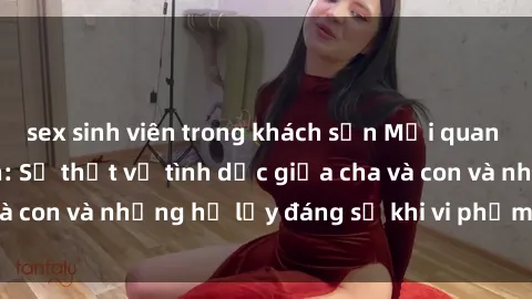 sex sinh viên trong khách sạn Mối quan hệ giữa cha và con: Sự thật về tình dục giữa cha và con và những hệ lụy đáng sợ khi vi phạm luật pháp.