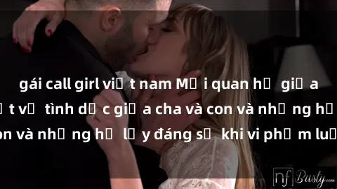 gái call girl việt nam Mối quan hệ giữa cha và con: Sự thật về tình dục giữa cha và con và những hệ lụy đáng sợ khi vi phạm luật pháp.