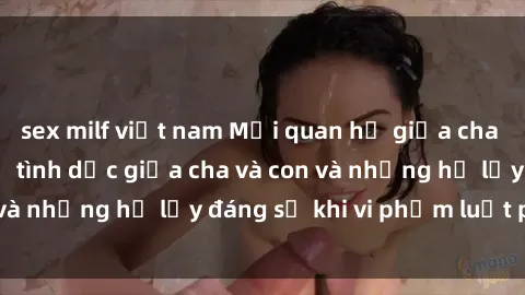 sex milf việt nam Mối quan hệ giữa cha và con: Sự thật về tình dục giữa cha và con và những hệ lụy đáng sợ khi vi phạm luật pháp.