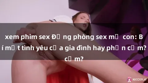 xem phim sex Động phòng sex mẹ con: Bí mật tình yêu của gia đình hay phản cảm?