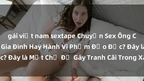 gái việt nam sextape Chuyện Sex Ông Cháu: Mối Quan Hệ Gia Đình Hay Hành Vi Phạm Đạo Đức? Đây là Một Chủ Đề Gây Tranh Cãi Trong Xã Hội Hiện Nay.