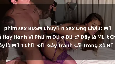 phim sex BDSM Chuyện Sex Ông Cháu: Mối Quan Hệ Gia Đình Hay Hành Vi Phạm Đạo Đức? Đây là Một Chủ Đề Gây Tranh Cãi Trong Xã Hội Hiện Nay.