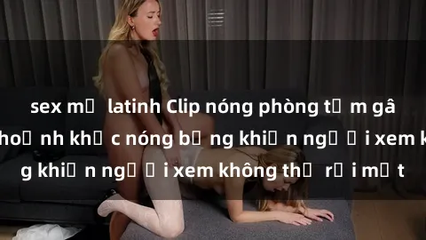 sex mỹ latinh Clip nóng phòng tắm gây sốt: Cận cảnh khoảnh khắc nóng bỏng khiến người xem không thể rời mắt