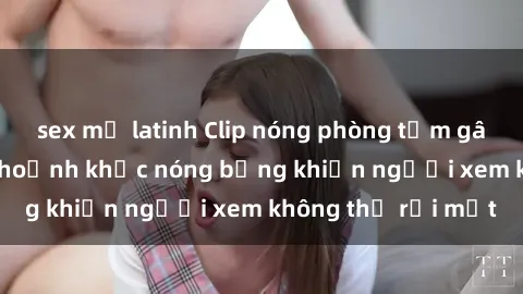 sex mỹ latinh Clip nóng phòng tắm gây sốt: Cận cảnh khoảnh khắc nóng bỏng khiến người xem không thể rời mắt