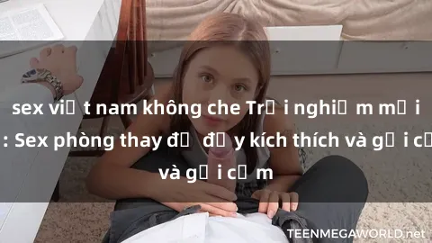 sex việt nam không che Trải nghiệm mới lạ: Sex phòng thay đồ đầy kích thích và gợi cảm