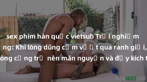 sex phim hàn quốc vietsub Trải nghiệm làm tình ngoài đường: Khi lòng dũng cảm vượt qua ranh giới, cuộc hẹn nơi công cộng trở nên mãn nguyện và đầy kích thích. Hành vi nguy hiểm, nhưng cũng tạo nên cảm