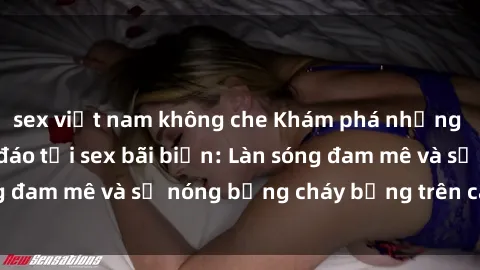 sex việt nam không che Khám phá những trải nghiệm độc đáo tại sex bãi biển: Làn sóng đam mê và sự nóng bỏng cháy bỏng trên cát trắng