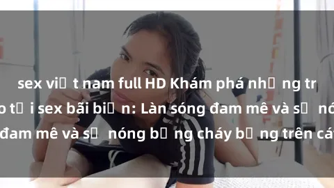 sex việt nam full HD Khám phá những trải nghiệm độc đáo tại sex bãi biển: Làn sóng đam mê và sự nóng bỏng cháy bỏng trên cát trắng