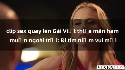 clip sex quay lén Gái Việt thỏa mãn ham muốn ngoài trời: Đi tìm niềm vui mới