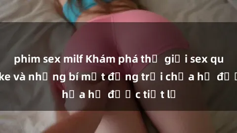 phim sex milf Khám phá thế giới sex quán karaoke và những bí mật động trời chưa hề được tiết lộ
