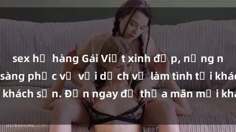 sex họ hàng Gái Việt xinh đẹp, nồng nàn tình cảm, sẵn sàng phục vụ với dịch vụ làm tình tại khách sạn. Đến ngay để thỏa mãn mọi khao khát của bạn!
