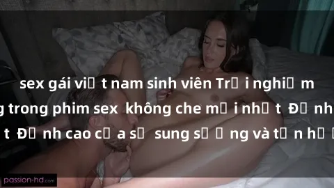 sex gái việt nam sinh viên Trải nghiệm cực kỳ nóng bỏng trong phim sex  không che mới nhất  Đỉnh cao của sự sung sướng và tận hưởng chân thật
