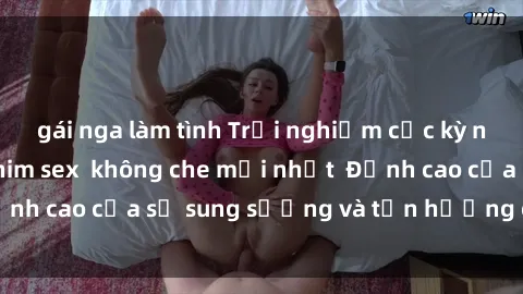 gái nga làm tình Trải nghiệm cực kỳ nóng bỏng trong phim sex  không che mới nhất  Đỉnh cao của sự sung sướng và tận hưởng chân thật