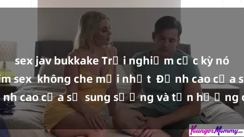 sex jav bukkake Trải nghiệm cực kỳ nóng bỏng trong phim sex  không che mới nhất  Đỉnh cao của sự sung sướng và tận hưởng chân thật