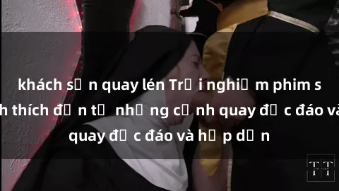 khách sạn quay lén Trải nghiệm phim sex : Sự kích thích đến từ những cảnh quay độc đáo và hấp dẫn