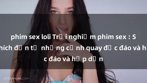 phim sex loli Trải nghiệm phim sex : Sự kích thích đến từ những cảnh quay độc đáo và hấp dẫn