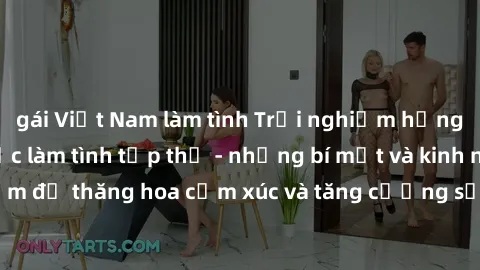 gái Việt Nam làm tình Trải nghiệm hứng khởi cùng với việc làm tình tập thể - những bí mật và kinh nghiệm để thăng hoa cảm xúc và tăng cường sự gắn kết trong mối quan hệ