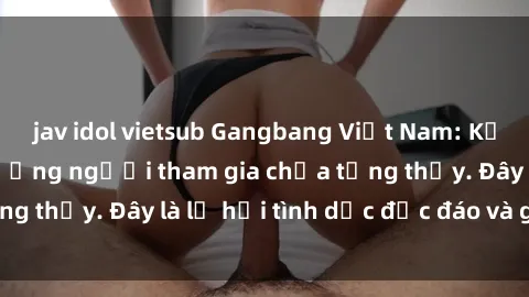 jav idol vietsub Gangbang Việt Nam: Kỷ lục mới với số lượng người tham gia chưa từng thấy. Đây là lễ hội tình dục độc đáo và gây sốc.