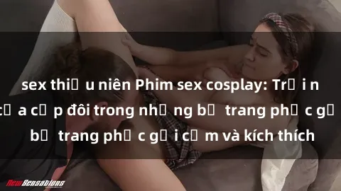 sex thiếu niên Phim sex cosplay: Trải nghiệm tuyệt vời của cặp đôi trong những bộ trang phục gợi cảm và kích thích