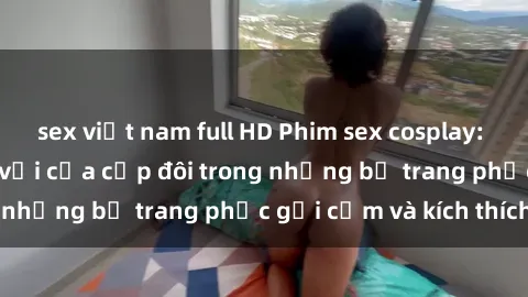 sex việt nam full HD Phim sex cosplay: Trải nghiệm tuyệt vời của cặp đôi trong những bộ trang phục gợi cảm và kích thích
