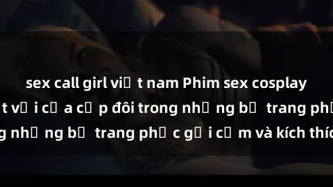 sex call girl việt nam Phim sex cosplay: Trải nghiệm tuyệt vời của cặp đôi trong những bộ trang phục gợi cảm và kích thích